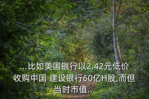 ...比如美國銀行以2.42元低價收購中國 建設銀行60億H股,而但當時市值...
