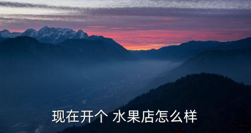 現(xiàn)在開個(gè) 水果店怎么樣