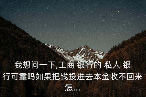我想問一下,工商 銀行的 私人 銀行可靠嗎如果把錢投進(jìn)去本金收不回來怎...