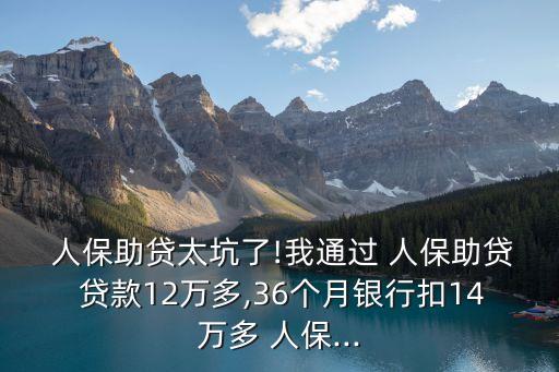  人保助貸太坑了!我通過 人保助貸 貸款12萬多,36個月銀行扣14萬多 人保...