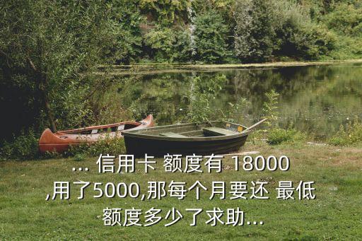 ... 信用卡 額度有 18000,用了5000,那每個(gè)月要還 最低 額度多少了求助...