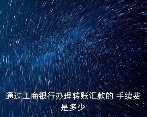 通過工商銀行辦理轉(zhuǎn)賬匯款的 手續(xù)費(fèi)是多少
