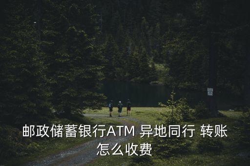 郵政儲(chǔ)蓄銀行ATM 異地同行 轉(zhuǎn)賬怎么收費(fèi)