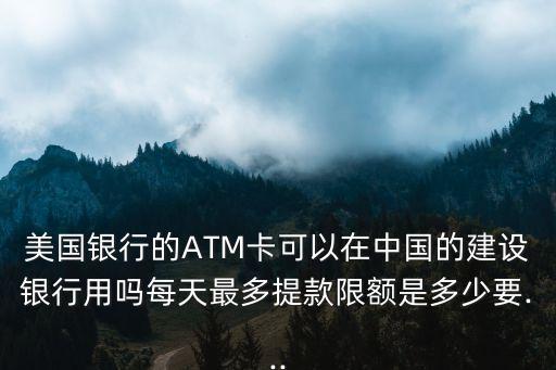 美國銀行的ATM卡可以在中國的建設(shè)銀行用嗎每天最多提款限額是多少要...