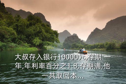 大叔存入銀行10000元,存期 一年,年利率百分之1.8,存期滿,他一共取回本...