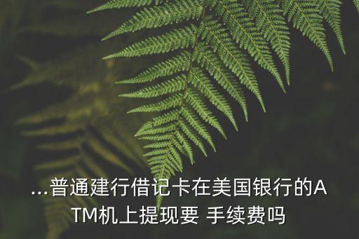 ...普通建行借記卡在美國銀行的ATM機上提現(xiàn)要 手續(xù)費嗎