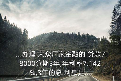 ...辦理 大眾廠家金融的 貸款78000分期3年,年利率7.142%,3年的總 利息是...