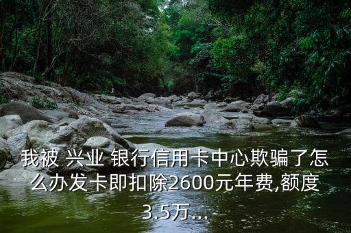 我被 興業(yè) 銀行信用卡中心欺騙了怎么辦發(fā)卡即扣除2600元年費(fèi),額度3.5萬...