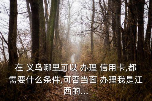 在 義烏哪里可以 辦理 信用卡,都需要什么條件,可否當(dāng)面 辦理我是江西的...