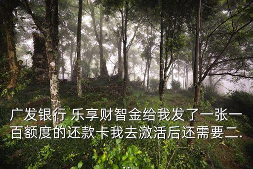 廣發(fā)銀行 樂享財智金給我發(fā)了一張一百額度的還款卡我去激活后還需要二...