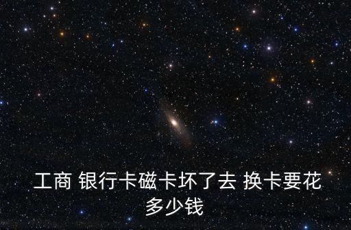  工商 銀行卡磁卡壞了去 換卡要花多少錢(qián)
