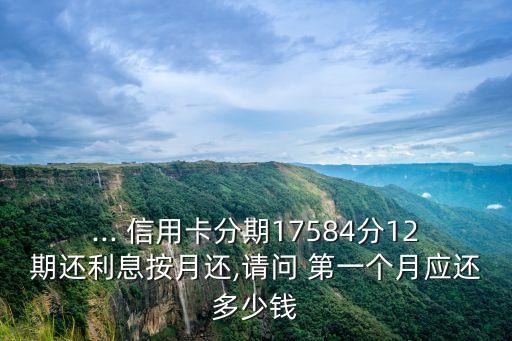 ... 信用卡分期17584分12期還利息按月還,請問 第一個月應還多少錢