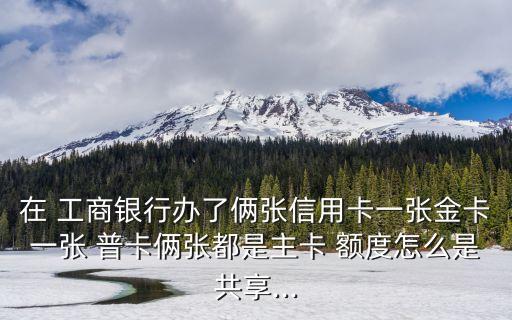 在 工商銀行辦了倆張信用卡一張金卡一張 普卡倆張都是主卡 額度怎么是共享...