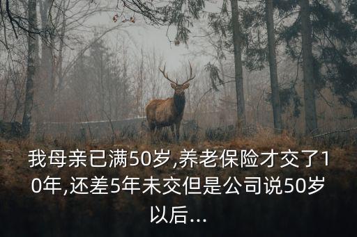 我母親已滿50歲,養(yǎng)老保險(xiǎn)才交了10年,還差5年未交但是公司說(shuō)50歲以后...