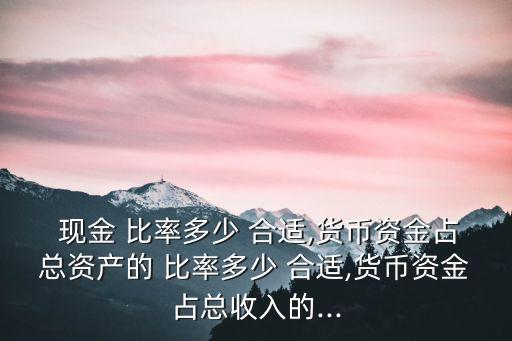  現(xiàn)金 比率多少 合適,貨幣資金占總資產(chǎn)的 比率多少 合適,貨幣資金占總收入的...
