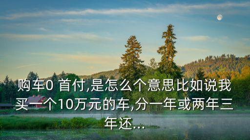 購車0 首付,是怎么個意思比如說我買一個10萬元的車,分一年或兩年三年還...