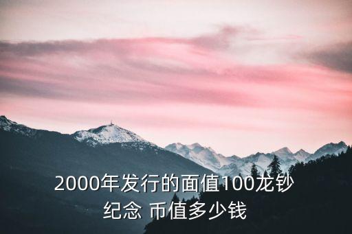  2000年發(fā)行的面值100龍鈔 紀(jì)念 幣值多少錢
