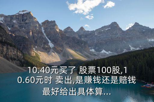 10.40元買了 股票100股,10.60元時 賣出,是賺錢還是賠錢最好給出具體算...