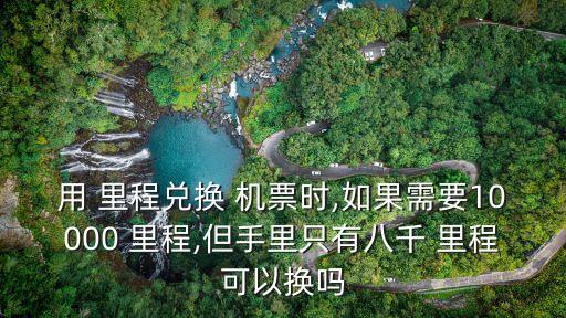 用 里程兌換 機(jī)票時,如果需要10000 里程,但手里只有八千 里程可以換嗎