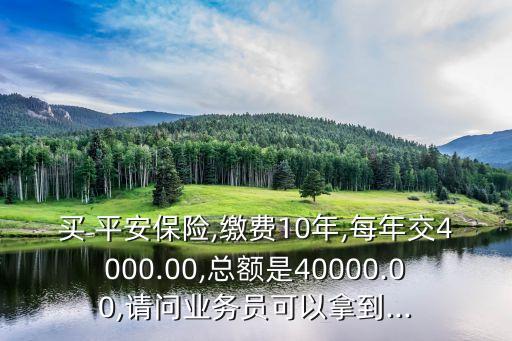 買 平安保險(xiǎn),繳費(fèi)10年,每年交4000.00,總額是40000.00,請(qǐng)問業(yè)務(wù)員可以拿到...