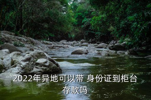 2022年異地可以帶 身份證到柜臺(tái)存款嗎