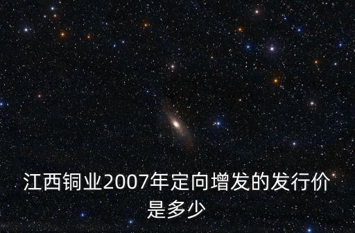 江西銅業(yè)2007年定向增發(fā)的發(fā)行價是多少