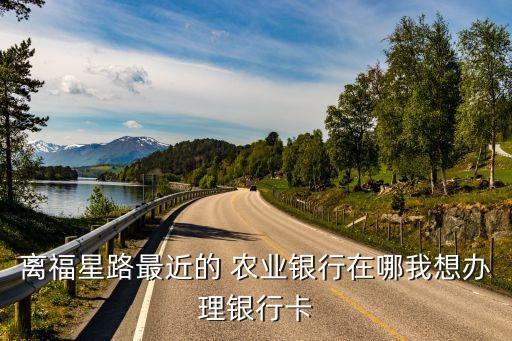 離福星路最近的 農(nóng)業(yè)銀行在哪我想辦理銀行卡