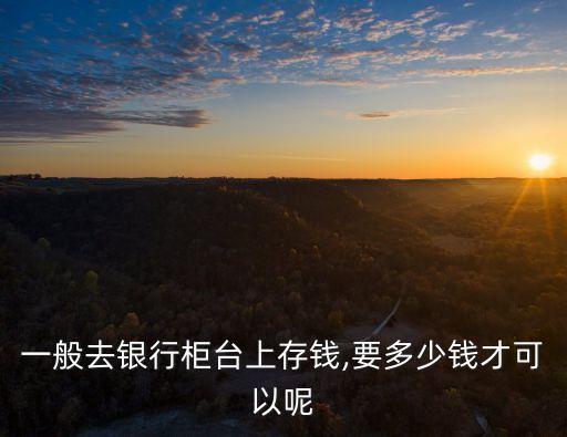 一般去銀行柜臺上存錢,要多少錢才可以呢