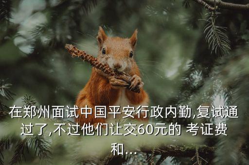 在鄭州面試中國(guó)平安行政內(nèi)勤,復(fù)試通過(guò)了,不過(guò)他們讓交60元的 考證費(fèi)和...