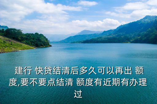  建行 快貸結(jié)清后多久可以再出 額度,要不要點(diǎn)結(jié)清 額度有近期有辦理過