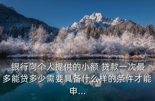  銀行向個(gè)人提供的小額 貸款一次最多能貸多少需要具備什么樣的條件才能申...