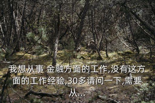 我想從事 金融方面的工作,沒有這方面的工作經(jīng)驗(yàn),30多請(qǐng)問一下,需要從...
