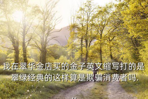 我在翠華金店買(mǎi)的金子英文縮寫(xiě)打的是 翠綠經(jīng)典的這樣算是欺騙消費(fèi)者嗎...