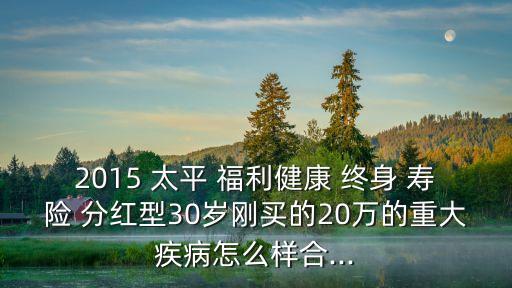 2015 太平 福利健康 終身 壽險 分紅型30歲剛買的20萬的重大疾病怎么樣合...