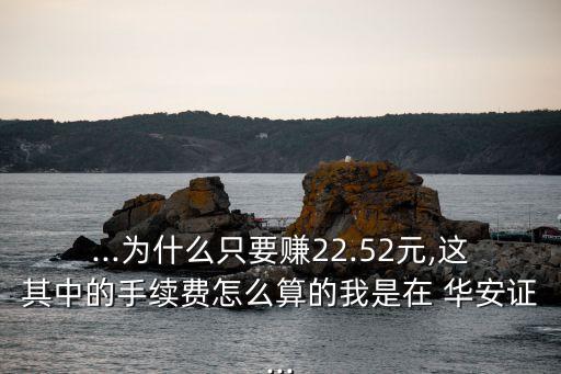 ...為什么只要賺22.52元,這其中的手續(xù)費(fèi)怎么算的我是在 華安證...