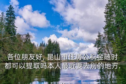 各位朋友好, 昆山市住房公積金隨時都可以提取嗎本人最近要去別的地方...