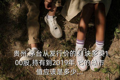  貴州 茅臺從發(fā)行價的31塊多買100股,持有到2019年,它的總市值應(yīng)該是多少...