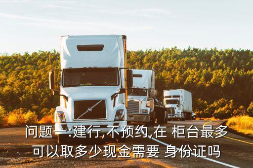 問題一:建行,不預約,在 柜臺最多可以取多少現(xiàn)金需要 身份證嗎