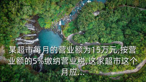 某超市每月的營業(yè)額為15萬元,按營業(yè)額的5%繳納營業(yè)稅,這家超市這個(gè)月應(yīng)...