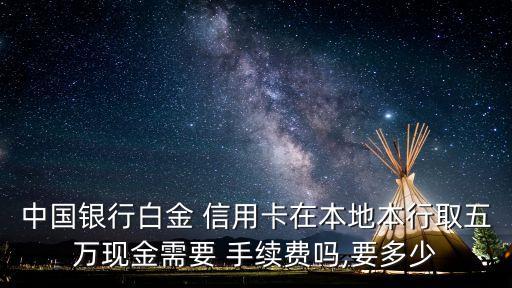 中國(guó)銀行白金 信用卡在本地本行取五萬現(xiàn)金需要 手續(xù)費(fèi)嗎,要多少