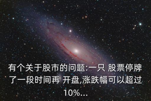 有個(gè)關(guān)于股市的問(wèn)題:一只 股票停牌了一段時(shí)間再 開盤,漲跌幅可以超過(guò)10%...