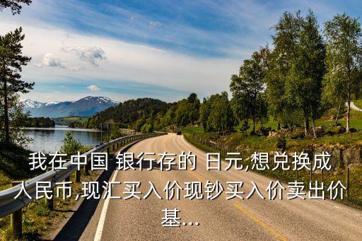 我在中國(guó) 銀行存的 日元,想兌換成人民幣,現(xiàn)匯買入價(jià)現(xiàn)鈔買入價(jià)賣出價(jià)基...