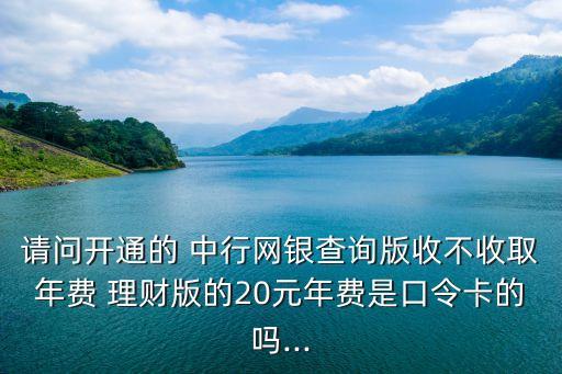 請問開通的 中行網(wǎng)銀查詢版收不收取年費(fèi) 理財版的20元年費(fèi)是口令卡的嗎...
