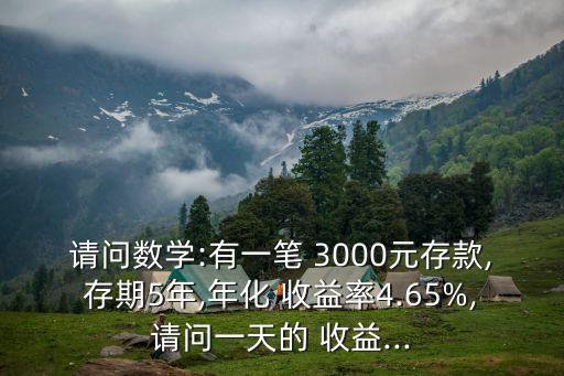 請問數(shù)學(xué):有一筆 3000元存款,存期5年,年化 收益率4.65%,請問一天的 收益...