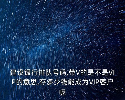 建設(shè)銀行排隊號碼,帶V的是不是VIP的意思,存多少錢能成為VIP客戶呢