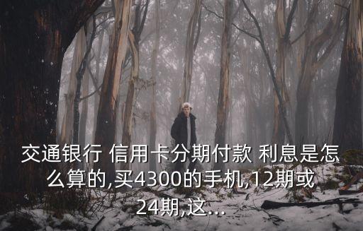 交通銀行 信用卡分期付款 利息是怎么算的,買4300的手機,12期或24期,這...