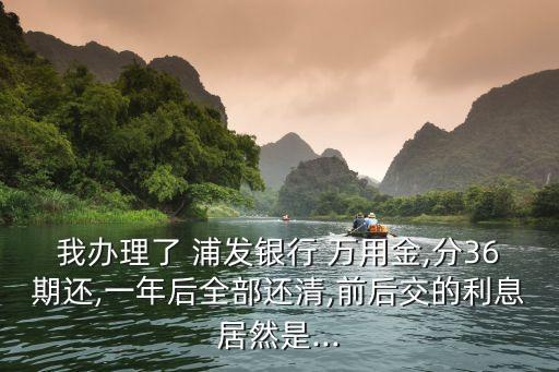 我辦理了 浦發(fā)銀行 萬用金,分36期還,一年后全部還清,前后交的利息居然是...