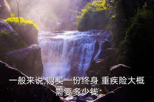 一般來說,購買一份終身 重疾險(xiǎn)大概需要多少錢