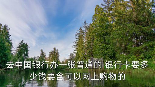 去中國銀行辦一張普通的 銀行卡要多少錢要含可以網(wǎng)上購物的