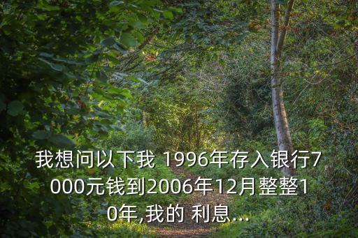 我想問以下我 1996年存入銀行7000元錢到2006年12月整整10年,我的 利息...